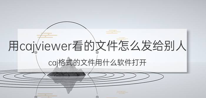 用cajviewer看的文件怎么发给别人 caj格式的文件用什么软件打开？